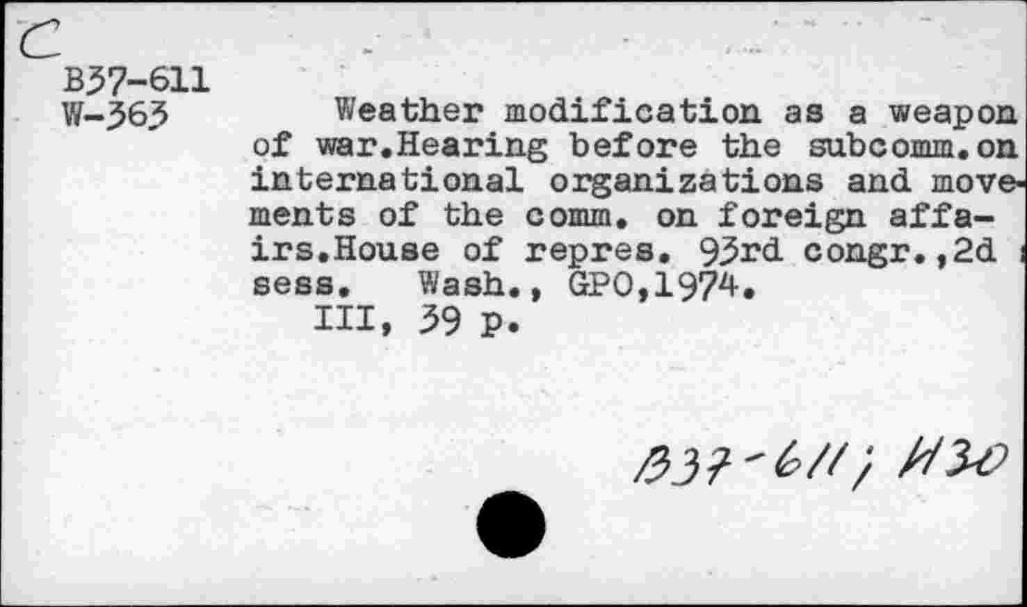 ﻿B37-611 W-363
Weather modification as a weapon of war.Hearing before the subcomm.on international organizations and movements of the comm, on foreign affairs.House of repres. 93rd congr.,2d i sess. Wash., GPO,1974.
Ill, 39 P.
'(>/<} MM